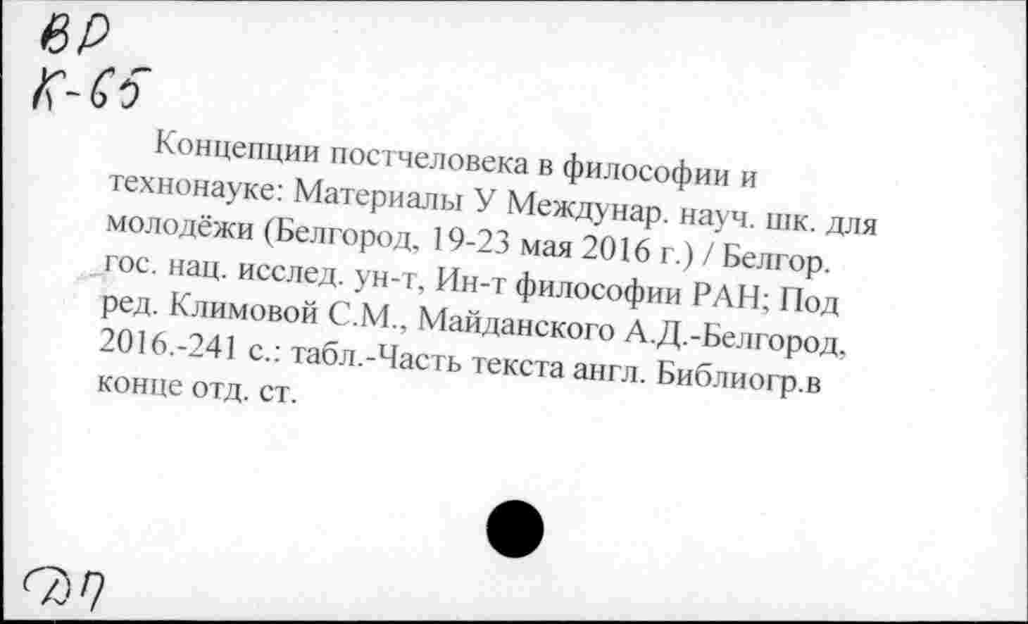 ﻿ер
Концепции постчеловека в философии и технонауке: Материалы У Междунар. науч. шк. для молодёжи (Белгород, 19-23 мая 2016 г.) / Белгор. гос. нац. исслед. ун-т, Ин-т философии РАН; Под ред. Климовой С.М.. Майданского А.Д.-Белгород, 2016.-241 с.: табл.-Часть текста англ. Библиогр.в конце отд. ст.